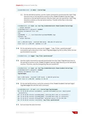 Chapter 13 | Archive and Transfer Files
[student@serverb ~]$ mkdir ~/serverlogs
3.2. On the servera machine, use the rsync command to synchronize the /var/log
directory tree on the servera machine to the /home/student/serverlogs
directory on the serverb machine. Only the root user can read all the /var/log
directory contents on the servera machine. Transfer all the files in the initial
synchronization.
[root@servera ~]# rsync -av /var/log student@serverb:/home/student/serverlogs
...output omitted...
student@serverb's password: student
sending incremental file list
log/
log/README -> ../../usr/share/doc/systemd/README.logs
log/boot.log
...output omitted...
sent 1,390,819 bytes received 508 bytes 309,183.78 bytes/sec
total size is 1,388,520 speedup is 1.00
4. On the servera machine, execute the logger "Log files synchronized"
command to get a new entry in the /var/log/messages log file to reflect when the last
synchronization occurred.
[root@servera ~]# logger "Log files synchronized"
5. Use the rsync command to securely synchronize from the /var/log directory tree on
the servera machine to the /home/student/serverlogs directory on the serverb
machine. This time, only the changed log files are transferred.
[root@servera ~]# rsync -av /var/log student@serverb:/home/student/serverlogs
student@serverb's password: student
sending incremental file list
log/messages
sent 3,854 bytes received 3,807 bytes 2,188.86 bytes/sec
total size is 1,388,648 speedup is 181.26
6. On the serverb machine, verify the contents of the /home/student/serverlogs/
log/messages file with the tail command.
[student@serverb ~]$ tail -n 5 ~/serverlogs/log/messages
Mar 22 04:25:08 servera systemd[1]: systemd-hostnamed.service: Deactivated
successfully.
Mar 22 04:25:09 servera systemd[1066]: Starting Mark boot as successful...
Mar 22 04:25:09 servera systemd[1066]: Finished Mark boot as successful.
Mar 22 04:25:47 servera chronyd[750]: Selected source 172.25.254.254
Mar 22 04:26:25 servera root[1213]: Log files synchronized
7. Exit and close the extra terminal.
RH124-RHEL9.0-en-2-20220609 461
 