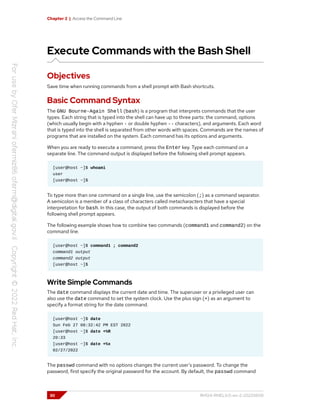 Chapter 2 | Access the Command Line
Execute Commands with the Bash Shell
Objectives
Save time when running commands from a shell prompt with Bash shortcuts.
Basic Command Syntax
The GNU Bourne-Again Shell (bash) is a program that interprets commands that the user
types. Each string that is typed into the shell can have up to three parts: the command, options
(which usually begin with a hyphen - or double hyphen -- characters), and arguments. Each word
that is typed into the shell is separated from other words with spaces. Commands are the names of
programs that are installed on the system. Each command has its options and arguments.
When you are ready to execute a command, press the Enter key. Type each command on a
separate line. The command output is displayed before the following shell prompt appears.
[user@host ~]$ whoami
user
[user@host ~]$
To type more than one command on a single line, use the semicolon (;) as a command separator.
A semicolon is a member of a class of characters called metacharacters that have a special
interpretation for bash. In this case, the output of both commands is displayed before the
following shell prompt appears.
The following example shows how to combine two commands (command1 and command2) on the
command line.
[user@host ~]$ command1 ; command2
command1 output
command2 output
[user@host ~]$
Write Simple Commands
The date command displays the current date and time. The superuser or a privileged user can
also use the date command to set the system clock. Use the plus sign (+) as an argument to
specify a format string for the date command.
[user@host ~]$ date
Sun Feb 27 08:32:42 PM EST 2022
[user@host ~]$ date +%R
20:33
[user@host ~]$ date +%x
02/27/2022
The passwd command with no options changes the current user's password. To change the
password, first specify the original password for the account. By default, the passwd command
30 RH124-RHEL9.0-en-2-20220609
 