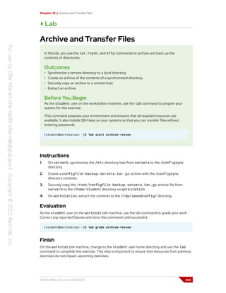 Chapter 13 | Archive and Transfer Files
Lab
Archive and Transfer Files
In this lab, you use the tar, rsync, and sftp commands to archive and back up the
contents of directories.
Outcomes
• Synchronize a remote directory to a local directory.
• Create an archive of the contents of a synchronized directory.
• Securely copy an archive to a remote host.
• Extract an archive.
Before You Begin
As the student user on the workstation machine, use the lab command to prepare your
system for this exercise.
This command prepares your environment and ensures that all required resources are
available. It also installs SSH keys on your systems so that you can transfer files without
entering passwords.
[student@workstation ~]$ lab start archive-review
Instructions
1. On serverb, synchronize the /etc directory tree from servera to the /configsync
directory.
2. Create a configfile-backup-servera.tar.gz archive with the /configsync
directory contents.
3. Securely copy the /root/configfile-backup-servera.tar.gz archive file from
serverb to the /home/student directory on workstation.
4. On workstation, extract the contents to the /tmp/savedconfig/ directory.
Evaluation
As the student user on the workstation machine, use the lab command to grade your work.
Correct any reported failures and rerun the command until successful.
[student@workstation ~]$ lab grade archive-review
Finish
On the workstation machine, change to the student user home directory and use the lab
command to complete this exercise. This step is important to ensure that resources from previous
exercises do not impact upcoming exercises.
RH124-RHEL9.0-en-2-20220609 463
 
