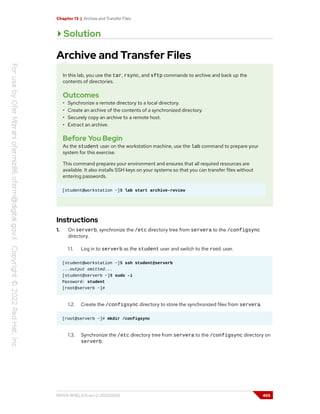 Chapter 13 | Archive and Transfer Files
Solution
Archive and Transfer Files
In this lab, you use the tar, rsync, and sftp commands to archive and back up the
contents of directories.
Outcomes
• Synchronize a remote directory to a local directory.
• Create an archive of the contents of a synchronized directory.
• Securely copy an archive to a remote host.
• Extract an archive.
Before You Begin
As the student user on the workstation machine, use the lab command to prepare your
system for this exercise.
This command prepares your environment and ensures that all required resources are
available. It also installs SSH keys on your systems so that you can transfer files without
entering passwords.
[student@workstation ~]$ lab start archive-review
Instructions
1. On serverb, synchronize the /etc directory tree from servera to the /configsync
directory.
1.1. Log in to serverb as the student user and switch to the root user.
[student@workstation ~]$ ssh student@serverb
...output omitted...
[student@serverb ~]$ sudo -i
Password: student
[root@serverb ~]#
1.2. Create the /configsync directory to store the synchronized files from servera.
[root@serverb ~]# mkdir /configsync
1.3. Synchronize the /etc directory tree from servera to the /configsync directory on
serverb.
RH124-RHEL9.0-en-2-20220609 465
 