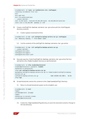 Chapter 13 | Archive and Transfer Files
[root@serverb ~]# rsync -av root@servera:/etc /configsync
receiving incremental file list
etc/
etc/.pwd.lock
etc/.rht_authorized_keys
...output omitted...
sent 11,519 bytes received 20,203,285 bytes 40,429,608.00 bytes/sec
total size is 20,150,298 speedup is 1.00
2. Create a configfile-backup-servera.tar.gz archive with the /configsync
directory contents.
2.1. Create a gzip compressed archive.
[root@serverb ~]# tar -czf configfile-backup-servera.tar.gz /configsync
tar: Removing leading `/' from member names
2.2. List the contents of the configfile-backup-servera.tar.gz archive.
[root@serverb ~]# tar -tzf configfile-backup-servera.tar.gz
...output omitted...
configsync/etc/vimrc
configsync/etc/wgetrc
configsync/etc/xattr.conf
3. Securely copy the /root/configfile-backup-servera.tar.gz archive file from
serverb to the /home/student directory on workstation.
[root@serverb ~]# sftp student@workstation
student@workstation's password: student
Connected to workstation.
sftp> put configfile-backup-servera.tar.gz
Uploading configfile-backup-servera.tar.gz to /home/student/configfile-backup-
servera.tar.gz
configfile-backup-servera.tar.gz 100% 4933KB 359.5MB/s 00:00
sftp> bye
4. On workstation, extract the contents to the /tmp/savedconfig/ directory.
4.1. Return to the workstation system as the student user.
[root@serverb ~]# exit
logout
[student@serverb ~]$ exit
logout
Connection to serverb closed.
[student@workstation]$
4.2. Create the /tmp/savedconfig directory, to store the extracted contents. Change to
the new directory.
466 RH124-RHEL9.0-en-2-20220609
 