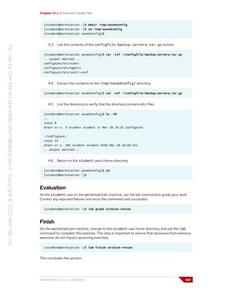 Chapter 13 | Archive and Transfer Files
[student@workstation ~]$ mkdir /tmp/savedconfig
[student@workstation ~]$ cd /tmp/savedconfig
[student@workstation savedconfig]$
4.3. List the contents of the configfile-backup-servera.tar.gz archive.
[student@workstation savedconfig]$ tar -tzf ~/configfile-backup-servera.tar.gz
...output omitted...
configsync/etc/vimrc
configsync/etc/wgetrc
configsync/etc/xattr.conf
4.4. Extract the contents to the /tmp/savedconfig/ directory.
[student@workstation savedconfig]$ tar -xzf ~/configfile-backup-servera.tar.gz
4.5. List the directory to verify that the directory contains etc files.
[student@workstation savedconfig]$ ls -lR
.:
total 0
drwxr-xr-x. 3 student student 17 Mar 28 16:32 configsync
./configsync:
total 12
drwxr-xr-x. 105 student student 8192 Mar 28 16:03 etc
...output omitted...
4.6. Return to the student user's home directory.
[student@workstation savedconfig]$ cd
[student@workstation ~]$
Evaluation
As the student user on the workstation machine, use the lab command to grade your work.
Correct any reported failures and rerun the command until successful.
[student@workstation ~]$ lab grade archive-review
Finish
On the workstation machine, change to the student user home directory and use the lab
command to complete this exercise. This step is important to ensure that resources from previous
exercises do not impact upcoming exercises.
[student@workstation ~]$ lab finish archive-review
This concludes the section.
RH124-RHEL9.0-en-2-20220609 467
 