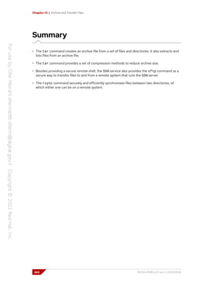 Chapter 13 | Archive and Transfer Files
Summary
• The tar command creates an archive file from a set of files and directories. It also extracts and
lists files from an archive file.
• The tar command provides a set of compression methods to reduce archive size.
• Besides providing a secure remote shell, the SSH service also provides the sftp command as a
secure way to transfer files to and from a remote system that runs the SSH server.
• The rsync command securely and efficiently synchronizes files between two directories, of
which either one can be on a remote system.
468 RH124-RHEL9.0-en-2-20220609
 