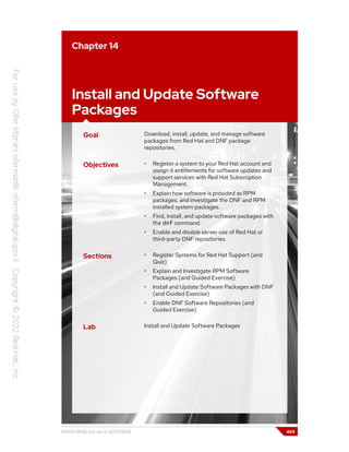 Chapter 14
Install and Update Software
Packages
Goal Download, install, update, and manage software
packages from Red Hat and DNF package
repositories.
Objectives • Register a system to your Red Hat account and
assign it entitlements for software updates and
support services with Red Hat Subscription
Management.
• Explain how software is provided as RPM
packages, and investigate the DNF and RPM
installed system packages.
• Find, install, and update software packages with
the dnf command.
• Enable and disable server use of Red Hat or
third-party DNF repositories.
Sections • Register Systems for Red Hat Support (and
Quiz)
• Explain and Investigate RPM Software
Packages (and Guided Exercise)
• Install and Update Software Packages with DNF
(and Guided Exercise)
• Enable DNF Software Repositories (and
Guided Exercise)
Lab Install and Update Software Packages
RH124-RHEL9.0-en-2-20220609 469
 