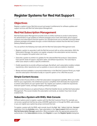 Chapter 14 | Install and Update Software Packages
Register Systems for Red Hat Support
Objectives
Register a system to your Red Hat account and assign it entitlements for software updates and
support services with Red Hat Subscription Management.
Red Hat Subscription Management
Red Hat Subscription Management provides tools to entitle machines to product subscriptions,
for administrators to get updates to software packages and to track information about support
contracts and subscriptions that the systems use. Standard tools such as the dnf command obtain
software packages and updates through a content distribution network that the Red Hat Content
Delivery Network provides.
You can perform the following main tasks with the Red Hat Subscription Management tools:
• Register a system to associate it with the Red Hat account with an active subscription. With the
Subscription Manager, the system can register uniquely in the subscription service inventory.
You can unregister the system when not in use.
• Subscribe a system to entitle it to updates for the selected Red Hat products. Subscriptions
have specific levels of support, expiration dates, and default repositories. The tools help to
either auto-attach or select a specific entitlement.
• Enable repositories to provide software packages. By default, each subscription enables multiple
repositories; other repositories such as updates or source code are enabled or disabled.
• Review and track available or consumed entitlements. In the Red Hat Customer Portal, you might
view the subscription information locally on a specific system or for a Red Hat account.
Simple Content Access
Simple Content Access (SCA) is a Red Hat subscription management capability. When you enable
SCA for your organization, the entitlement process is simplified. SCA eliminates the requirement
to attach subscriptions at a per-system level. You register your systems, enable the repositories
that each system needs, and begin installing software packages.
Simple Content Access is an optional feature of Red Hat Satellite Server and Red Hat Subscription
Management. This course includes the subscription commands, as needed, if you have not yet
enabled SCA.
Subscribe a System with RHEL Web Console
Different options exist to register a system with the Red Hat Customer Portal. For example, you
can access a graphical interface by using a GNOME application or through the RHEL web console,
or you can register your system by using a command-line tool.
To register a system with the RHEL web console, launch the Red Hat Subscription Manager
application from the Activities menu. Type subscription in the Type to search field and click the
Red Hat Subscription Manager application. When prompted, enter the appropriate password to
authenticate. In the Subscriptions window, click Register to open the Register System dialog box.
470 RH124-RHEL9.0-en-2-20220609
 