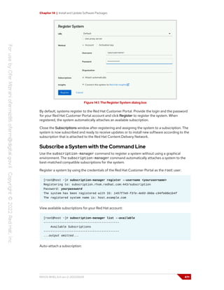 Chapter 14 | Install and Update Software Packages
Figure 14.1: The Register System dialog box
By default, systems register to the Red Hat Customer Portal. Provide the login and the password
for your Red Hat Customer Portal account and click Register to register the system. When
registered, the system automatically attaches an available subscription.
Close the Subscriptions window after registering and assigning the system to a subscription. The
system is now subscribed and ready to receive updates or to install new software according to the
subscription that is attached to the Red Hat Content Delivery Network.
Subscribe a System with the Command Line
Use the subscription-manager command to register a system without using a graphical
environment. The subscription-manager command automatically attaches a system to the
best-matched compatible subscriptions for the system.
Register a system by using the credentials of the Red Hat Customer Portal as the root user:
[root@host ~]# subscription-manager register --username <yourusername>
Registering to: subscription.rhsm.redhat.com:443/subscription
Password: yourpassword
The system has been registered with ID: 1457f7e9-f37e-4e93-960a-c94fe08e1b4f
The registered system name is: host.example.com
View available subscriptions for your Red Hat account:
[root@host ~]# subscription-manager list --available
-------------------------------------------
Available Subscriptions
-------------------------------------------
...output omitted...
Auto-attach a subscription:
RH124-RHEL9.0-en-2-20220609 471
 