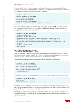 Chapter 2 | Access the Command Line
is configured to require a strong password, to consist of lowercase letters, uppercase letters,
numbers, and symbols, and not based on a dictionary word. A superuser or privileged user can use
the passwd command to change another user's password.
[user@host ~]$ passwd
Changing password for user user.
Current password: old_password
New password: new_password
Retype new password: new_password
passwd: all authentication tokens updated successfully.
Linux does not require file name extensions to classify files by type. The file command scans
the compiled header of a file for a 2-digit magic number and displays its type. Text files are
recognized because they are not compiled.
[user@host ~]$ file /etc/passwd
/etc/passwd: ASCII text
[user@host ~]$ file /bin/passwd
/bin/passwd: setuid ELF 64-bit LSB pie executable, x86-64, version 1
(SYSV), dynamically linked, interpreter /lib64/ld-linux-x86-64.so.2,
BuildID[sha1]=a467cb9c8fa7306d41b96a820b0178f3a9c66055, for GNU/Linux 3.2.0,
stripped
[user@host ~]$ file /home
/home: directory
View the Contents of Files
The cat command is one of the most simple and frequently used commands in Linux. Use this
command to create single or multiple files, view the contents of files, concatenate the contents
from various files, and redirect contents of the file to a terminal or to files.
The following example shows how to view the contents of the /etc/passwd file.
[user@host ~]$ cat /etc/passwd
root:x:0:0:root:/root:/bin/bash
bin:x:1:1:bin:/bin:/sbin/nologin
daemon:x:2:2:daemon:/sbin:/sbin/nologin
adm:x:3:4:adm:/var/adm:/sbin/nologin
...output omitted...
To display the contents of multiple files, add the file names to the cat command as arguments.
[user@host ~]$ cat file1 file2
Hello World!!
Introduction to Linux commands.
Some files are long and might need more space to be displayed than the terminal provides. The
cat command does not display the contents of a file as pages. The less command displays one
page of a file at a time and you can scroll at your leisure.
Use the less command to page forward and backward through longer files than can fit on one
terminal window. Use the UpArrow key and the DownArrow key to scroll up and down. Press q to
exit the command.
RH124-RHEL9.0-en-2-20220609 31
 