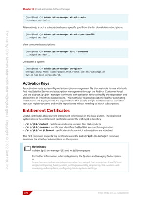 Chapter 14 | Install and Update Software Packages
[root@host ~]# subscription-manager attach --auto
...output omitted...
Alternatively, attach a subscription from a specific pool from the list of available subscriptions:
[root@host ~]# subscription-manager attach --pool=poolID
...output omitted...
View consumed subscriptions:
[root@host ~]# subscription-manager list --consumed
...output omitted...
Unregister a system:
[root@host ~]# subscription-manager unregister
Unregistering from: subscription.rhsm.redhat.com:443/subscription
System has been unregistered.
Activation Keys
An activation key is a preconfigured subscription management file that available for use with both
Red Hat Satellite Server and subscription management through the Red Hat Customer Portal.
Use the subscription-manager command with activation keys to simplify the registration and
assignment of predefined subscriptions. This method of registration is beneficial for automating
installations and deployments. For organizations that enable Simple Content Access, activation
keys can register systems and enable repositories without needing to attach subscriptions.
Entitlement Certificates
Digital certificates store current entitlement information on the local system. The registered
system stores the entitlement certificates under the /etc/pki directory.
• /etc/pki/product certificates indicates installed Red Hat products.
• /etc/pki/consumer certificates identifies the Red Hat account for registration.
• /etc/pki/entitlement certificates indicate which subscriptions are attached.
The rct command inspects the certificates and the subscription-manager command
examines the attached subscriptions on the system.
References
subscription-manager(8) and rct(8) man pages
For further information, refer to Registering the System and Managing Subscriptions
at
https://access.redhat.com/documentation/en-us/red_hat_enterprise_linux/9/html-
single/configuring_basic_system_settings/assembly_registering-the-system-and-
managing-subscriptions_configuring-basic-system-settings
472 RH124-RHEL9.0-en-2-20220609
 