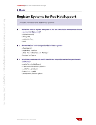 Chapter 14 | Install and Update Software Packages
Quiz
Register Systems for Red Hat Support
Choose the correct answer to the following questions:
1. Which item helps to register the system to Red Hat Subscription Management without
a username and password?
a. Organization ID
b. Proxy URL
c. Activation keys
d. dnf
2. Which GUI tool is used to register and subscribe a system?
a. PackageKit
b. gpk-application
c. Red Hat Subscription Manager
d. gnome-software
3. Which directory stores the certificates for Red Hat products when using entitlement
certificates?
a. /etc/pki/entitlement
b. /etc/subscription/product
c. /etc/pki/product
d. /etc/certs/pki
e. None of the previous options.
RH124-RHEL9.0-en-2-20220609 473
 