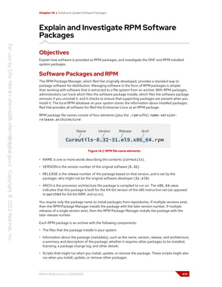 Chapter 14 | Install and Update Software Packages
Explain and Investigate RPM Software
Packages
Objectives
Explain how software is provided as RPM packages, and investigate the DNF and RPM installed
system packages.
Software Packages and RPM
The RPM Package Manager, which Red Hat originally developed, provides a standard way to
package software for distribution. Managing software in the form of RPM packages is simpler
than working with software that is extracted to a file system from an archive. With RPM packages,
administrators can track which files the software package installs, which files the software package
removes if you uninstall it, and it checks to ensure that supporting packages are present when you
install it. The local RPM database on your system stores the information about installed packages.
Red Hat provides all software for Red Hat Enterprise Linux as an RPM package.
RPM package file names consist of four elements (plus the .rpm suffix): name-version-
release.architecture:
Figure 14.2: RPM file name elements
• NAME is one or more words describing the contents (coreutils).
• VERSION is the version number of the original software (8.32).
• RELEASE is the release number of the package based on that version, and is set by the
packager, who might not be the original software developer (31.el9).
• ARCH is the processor architecture the package is compiled to run on. The x86_64 value
indicates that this package is built for the 64-bit version of the x86 instruction set (as opposed
to aarch64 for 64-bit ARM, and so on).
You require only the package name to install packages from repositories. If multiple versions exist,
then the RPM Package Manager installs the package with the later version number. If multiple
releases of a single version exist, then the RPM Package Manager installs the package with the
later release number.
Each RPM package is an archive with the following components:
• The files that the package installs in your system.
• Information about the package (metadata), such as the name, version, release, and architecture;
a summary and description of the package; whether it requires other packages to be installed;
licensing; a package change log; and other details.
• Scripts that might run when you install, update, or remove the package. These scripts might also
run when you install, update, or remove other packages.
RH124-RHEL9.0-en-2-20220609 475
 
