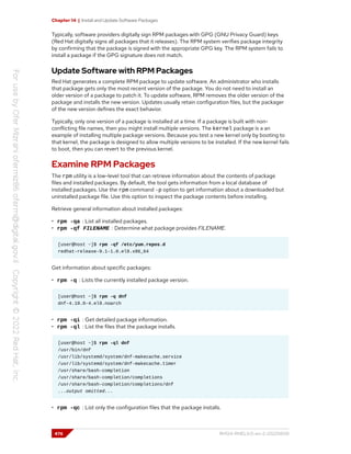 Chapter 14 | Install and Update Software Packages
Typically, software providers digitally sign RPM packages with GPG (GNU Privacy Guard) keys
(Red Hat digitally signs all packages that it releases). The RPM system verifies package integrity
by confirming that the package is signed with the appropriate GPG key. The RPM system fails to
install a package if the GPG signature does not match.
Update Software with RPM Packages
Red Hat generates a complete RPM package to update software. An administrator who installs
that package gets only the most recent version of the package. You do not need to install an
older version of a package to patch it. To update software, RPM removes the older version of the
package and installs the new version. Updates usually retain configuration files, but the packager
of the new version defines the exact behavior.
Typically, only one version of a package is installed at a time. If a package is built with non-
conflicting file names, then you might install multiple versions. The kernel package is a an
example of installing multiple package versions. Because you test a new kernel only by booting to
that kernel, the package is designed to allow multiple versions to be installed. If the new kernel fails
to boot, then you can revert to the previous kernel.
Examine RPM Packages
The rpm utility is a low-level tool that can retrieve information about the contents of package
files and installed packages. By default, the tool gets information from a local database of
installed packages. Use the rpm command -p option to get information about a downloaded but
uninstalled package file. Use this option to inspect the package contents before installing.
Retrieve general information about installed packages:
• rpm -qa : List all installed packages.
• rpm -qf FILENAME : Determine what package provides FILENAME.
[user@host ~]$ rpm -qf /etc/yum.repos.d
redhat-release-9.1-1.0.el9.x86_64
Get information about specific packages:
• rpm -q : Lists the currently installed package version.
[user@host ~]$ rpm -q dnf
dnf-4.10.0-4.el9.noarch
• rpm -qi : Get detailed package information.
• rpm -ql : List the files that the package installs.
[user@host ~]$ rpm -ql dnf
/usr/bin/dnf
/usr/lib/systemd/system/dnf-makecache.service
/usr/lib/systemd/system/dnf-makecache.timer
/usr/share/bash-completion
/usr/share/bash-completion/completions
/usr/share/bash-completion/completions/dnf
...output omitted...
• rpm -qc : List only the configuration files that the package installs.
476 RH124-RHEL9.0-en-2-20220609
 