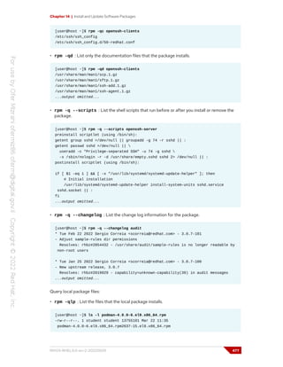 Chapter 14 | Install and Update Software Packages
[user@host ~]$ rpm -qc openssh-clients
/etc/ssh/ssh_config
/etc/ssh/ssh_config.d/50-redhat.conf
• rpm -qd : List only the documentation files that the package installs.
[user@host ~]$ rpm -qd openssh-clients
/usr/share/man/man1/scp.1.gz
/usr/share/man/man1/sftp.1.gz
/usr/share/man/man1/ssh-add.1.gz
/usr/share/man/man1/ssh-agent.1.gz
...output omitted...
• rpm -q --scripts : List the shell scripts that run before or after you install or remove the
package.
[user@host ~]$ rpm -q --scripts openssh-server
preinstall scriptlet (using /bin/sh):
getent group sshd >/dev/null || groupadd -g 74 -r sshd || :
getent passwd sshd >/dev/null || 
useradd -c "Privilege-separated SSH" -u 74 -g sshd 
-s /sbin/nologin -r -d /usr/share/empty.sshd sshd 2> /dev/null || :
postinstall scriptlet (using /bin/sh):
if [ $1 -eq 1 ] && [ -x "/usr/lib/systemd/systemd-update-helper" ]; then
# Initial installation
/usr/lib/systemd/systemd-update-helper install-system-units sshd.service
sshd.socket || :
fi
...output omitted...
• rpm -q --changelog : List the change log information for the package.
[user@host ~]$ rpm -q --changelog audit
* Tue Feb 22 2022 Sergio Correia <scorreia@redhat.com> - 3.0.7-101
- Adjust sample-rules dir permissions
Resolves: rhbz#2054432 - /usr/share/audit/sample-rules is no longer readable by
non-root users
* Tue Jan 25 2022 Sergio Correia <scorreia@redhat.com> - 3.0.7-100
- New upstream release, 3.0.7
Resolves: rhbz#2019929 - capability=unknown-capability(39) in audit messages
...output omitted...
Query local package files:
• rpm -qlp : List the files that the local package installs.
[user@host ~]$ ls -l podman-4.0.0-6.el9.x86_64.rpm
-rw-r--r--. 1 student student 13755101 Mar 22 11:35
podman-4.0.0-6.el9.x86_64.rpm2637-15.el9.x86_64.rpm
RH124-RHEL9.0-en-2-20220609 477
 