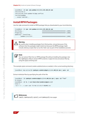 Chapter 14 | Install and Update Software Packages
[user@host ~]$ rpm -qlp podman-4.0.0-6.el9.x86_64.rpm
/etc/cni/net.d
/etc/cni/net.d/87-podman-bridge.conflist
/usr/bin/podman
...output omitted...
Install RPM Packages
Use the rpm command to install an RPM package that you downloaded to your local directory.
[root@host ~]# rpm -ivh podman-4.0.0-6.el9.x86_64.rpm
Verifying... ################################# [100%]
Preparing... ################################# [100%]
Updating / installing...
podman-2:4.0.0-6 ################################# [100%]
Warning
Be careful when installing packages from third parties, not just because of the
software that the packages might install, but because the RPM package might
include arbitrary scripts that run as the root user as part of the installation process.
Note
You can extract files from an RPM package file without installing the package. Use
the rpm2cpio utility to stream RPM contents in cpio format and extract files by
using the cpio archiving tool.
The example cpio command creates subdirectories as needed, in the current working directory.
[user@host tmp-extract]$ rpm2cpio wonderwidgets-1.0-4.x86_64.rpm | cpio -id
Extract individual files by specifying the path of the file:
[user@host ~]$ rpm2cpio wonderwidgets-1.0-4.x86_64.rpm | cpio -id "*txt"
11 blocks
[user@host ~]$ ls -l usr/share/doc/wonderwidgets-1.0/
total 4
-rw-r--r--. 1 user user 76 Feb 13 19:27 README.txt
References
rpm(8), rpm2cpio(8), cpio(1), and rpmkeys(8) man pages
478 RH124-RHEL9.0-en-2-20220609
 