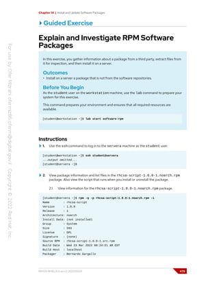 Chapter 14 | Install and Update Software Packages
Guided Exercise
Explain and Investigate RPM Software
Packages
In this exercise, you gather information about a package from a third party, extract files from
it for inspection, and then install it on a server.
Outcomes
• Install on a server a package that is not from the software repositories.
Before You Begin
As the student user on the workstation machine, use the lab command to prepare your
system for this exercise.
This command prepares your environment and ensures that all required resources are
available.
[student@workstation ~]$ lab start software-rpm
Instructions
1. Use the ssh command to log in to the servera machine as the student user.
[student@workstation ~]$ ssh student@servera
...output omitted...
[student@servera ~]$
2. View package information and list files in the rhcsa-script-1.0.0-1.noarch.rpm
package. Also view the script that runs when you install or uninstall the package.
2.1. View information for the rhcsa-script-1.0.0-1.noarch.rpm package.
[student@servera ~]$ rpm -q -p rhcsa-script-1.0.0-1.noarch.rpm -i
Name : rhcsa-script
Version : 1.0.0
Release : 1
Architecture: noarch
Install Date: (not installed)
Group : System
Size : 593
License : GPL
Signature : (none)
Source RPM : rhcsa-script-1.0.0-1.src.rpm
Build Date : Wed 23 Mar 2022 08:24:21 AM EDT
Build Host : localhost
Packager : Bernardo Gargallo
RH124-RHEL9.0-en-2-20220609 479
 