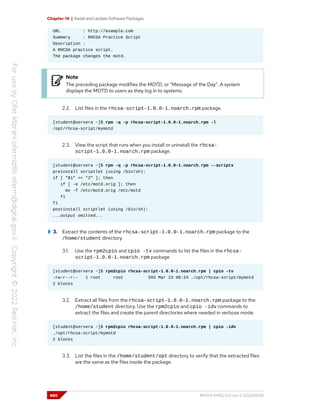 Chapter 14 | Install and Update Software Packages
URL : http://example.com
Summary : RHCSA Practice Script
Description :
A RHCSA practice script.
The package changes the motd.
Note
The preceding package modifies the MOTD, or "Message of the Day". A system
displays the MOTD to users as they log in to systems.
2.2. List files in the rhcsa-script-1.0.0-1.noarch.rpm package.
[student@servera ~]$ rpm -q -p rhcsa-script-1.0.0-1.noarch.rpm -l
/opt/rhcsa-script/mymotd
2.3. View the script that runs when you install or uninstall the rhcsa-
script-1.0.0-1.noarch.rpm package.
[student@servera ~]$ rpm -q -p rhcsa-script-1.0.0-1.noarch.rpm --scripts
preinstall scriptlet (using /bin/sh):
if [ "$1" == "2" ]; then
if [ -e /etc/motd.orig ]; then
mv -f /etc/motd.orig /etc/motd
fi
fi
postinstall scriptlet (using /bin/sh):
...output omitted...
3. Extract the contents of the rhcsa-script-1.0.0-1.noarch.rpm package to the
/home/student directory.
3.1. Use the rpm2cpio and cpio -tv commands to list the files in the rhcsa-
script-1.0.0-1.noarch.rpm package.
[student@servera ~]$ rpm2cpio rhcsa-script-1.0.0-1.noarch.rpm | cpio -tv
-rw-r--r-- 1 root root 593 Mar 23 08:24 ./opt/rhcsa-script/mymotd
2 blocks
3.2. Extract all files from the rhcsa-script-1.0.0-1.noarch.rpm package to the
/home/student directory. Use the rpm2cpio and cpio -idv commands to
extract the files and create the parent directories where needed in verbose mode.
[student@servera ~]$ rpm2cpio rhcsa-script-1.0.0-1.noarch.rpm | cpio -idv
./opt/rhcsa-script/mymotd
2 blocks
3.3. List the files in the /home/student/opt directory to verify that the extracted files
are the same as the files inside the package.
480 RH124-RHEL9.0-en-2-20220609
 