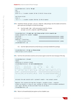 Chapter 14 | Install and Update Software Packages
[student@servera ~]$ ls -lR opt
opt:
total 0
drwxr-xr-x. 2 student student 20 Mar 23 09:22 rhcsa-script
opt/rhcsa-script:
total 4
-rw-r--r--. 1 student student 593 Mar 23 09:22 mymotd
4. Install the rhcsa-script-1.0.0-1.noarch.rpm package. Use the sudo command to
gain superuser privileges to install the package.
4.1. Use the sudo rpm -ivh command to install the rhcsa-
script-1.0.0-1.noarch.rpm RPM package.
[student@servera ~]$ sudo rpm -ivh rhcsa-script-1.0.0-1.noarch.rpm
[sudo] password for student: student
Verifying... ################################# [100%]
Preparing... ################################# [100%]
Updating / installing...
1:rhcsa-script-1.0.0-1 ################################# [100%]
[student@servera ~]$
4.2. Use the rpm command to verify that you correctly installed the package.
[student@servera ~]$ rpm -q rhcsa-script
rhcsa-script-1.0.0-1.noarch
5. Exit from the servera machine and connect again to test the new message of the day.
[student@servera ~]$ exit
logout
Connection to servera closed.
[student@workstation ~]$ ssh student@servera
______ _ _ _ _ _____ _ _
| ___  | | | | | | | | |_ _| (_) (_)
| |_/ /___ __| | | |_| | __ _| |_ | |_ __ __ _ _ _ __ _ _ __ __ _
| // _ / _` | | _ |/ _` | __| | | '__/ _` | | '_ | | '_  / _` |
| |  __/ (_| | | | | | (_| | |_ | | | | (_| | | | | | | | | | (_| |
_| ____|__,_| _| |_/__,_|__| _/_| __,_|_|_| |_|_|_| |_|__, |
__/ |
|___/
Activate the web console with: systemctl enable --now cockpit.socket
Register this system with Red Hat Insights: insights-client --register
Create an account or view all your systems at https://red.ht/insights-dashboard
Last login: Wed Mar 23 09:21:26 2022 from 172.25.250.9
[student@servera ~]$
6. Return to the workstation system as the student user.
RH124-RHEL9.0-en-2-20220609 481
 