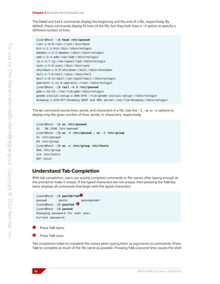 Chapter 2 | Access the Command Line
The head and tail commands display the beginning and the end of a file, respectively. By
default, these commands display 10 lines of the file, but they both have a -n option to specify a
different number of lines.
[user@host ~]$ head /etc/passwd
root:x:0:0:root:/root:/bin/bash
bin:x:1:1:bin:/bin:/sbin/nologin
daemon:x:2:2:daemon:/sbin:/sbin/nologin
adm:x:3:4:adm:/var/adm:/sbin/nologin
lp:x:4:7:lp:/var/spool/lpd:/sbin/nologin
sync:x:5:0:sync:/sbin:/bin/sync
shutdown:x:6:0:shutdown:/sbin:/sbin/shutdown
halt:x:7:0:halt:/sbin:/sbin/halt
mail:x:8:12:mail:/var/spool/mail:/sbin/nologin
operator:x:11:0:operator:/root:/sbin/nologin
[user@host ~]$ tail -n 3 /etc/passwd
gdm:x:42:42::/var/lib/gdm:/sbin/nologin
gnome-initial-setup:x:980:978::/run/gnome-initial-setup/:/sbin/nologin
dnsmasq:x:979:977:Dnsmasq DHCP and DNS server:/var/lib/dnsmasq:/sbin/nologin
The wc command counts lines, words, and characters in a file. Use the -l, -w, or -c options to
display only the given number of lines, words, or characters, respectively.
[user@host ~]$ wc /etc/passwd
41 98 2338 /etc/passwd
[user@host ~]$ wc -l /etc/passwd ; wc -l /etc/group
41 /etc/passwd
63 /etc/group
[user@host ~]$ wc -c /etc/group /etc/hosts
883 /etc/group
114 /etc/hosts
997 total
Understand Tab Completion
With tab completion, users can quickly complete commands or file names after typing enough at
the prompt to make it unique. If the typed characters are not unique, then pressing the Tab key
twice displays all commands that begin with the typed characters.
[user@host ~]$ pasTab+Tab
passwd paste pasuspender
[user@host ~]$ passTab
[user@host ~]$ passwd
Changing password for user user.
Current password:
Press Tab twice.
Press Tab once.
Tab completion helps to complete file names when typing them as arguments to commands. Press
Tab to complete as much of the file name as possible. Pressing Tab a second time causes the shell
32 RH124-RHEL9.0-en-2-20220609
 