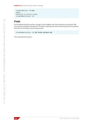 Chapter 14 | Install and Update Software Packages
[student@servera ~]$ exit
logout
Connection to servera closed.
[student@workstation ~]$
Finish
On the workstation machine, change to the student user home directory and use the lab
command to complete this exercise. This step is important to ensure that resources from previous
exercises do not impact upcoming exercises.
[student@workstation ~]$ lab finish software-rpm
This concludes the section.
482 RH124-RHEL9.0-en-2-20220609
 