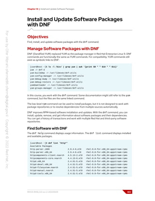 Chapter 14 | Install and Update Software Packages
Install and Update Software Packages
with DNF
Objectives
Find, install, and update software packages with the dnf command.
Manage Software Packages with DNF
DNF (Dandified YUM) replaced YUM as the package manager in Red Hat Enterprise Linux 9. DNF
commands are functionally the same as YUM commands. For compatibility, YUM commands still
exist as symbolic links to DNF:
[user@host ~]$ ls -l /bin/ | grep yum | awk '{print $9 " " $10 " " $11}'
yum -> dnf-3
yum-builddep -> /usr/libexec/dnf-utils
yum-config-manager -> /usr/libexec/dnf-utils
yum-debug-dump -> /usr/libexec/dnf-utils
yum-debug-restore -> /usr/libexec/dnf-utils
yumdownloader -> /usr/libexec/dnf-utils
yum-groups-manager -> /usr/libexec/dnf-utils
In this course, you work with the dnf command. Some documentation might still refer to the yum
command, but the files are the same linked command.
The low-level rpm command can be used to install packages, but it is not designed to work with
package repositories or to resolve dependencies from multiple sources automatically.
DNF improves RPM-based software installation and updates. With the dnf command, you can
install, update, remove, and get information about software packages and their dependencies.
You can get a history of transactions and work with multiple Red Hat and third-party software
repositories.
Find Software with DNF
The dnf help command displays usage information. The dnf list command displays installed
and available packages.
[user@host ~]$ dnf list 'http*'
Available Packages
http-parser.i686 2.9.4-6.el9 rhel-9.0-for-x86_64-appstream-rpms
http-parser.x86_64 2.9.4-6.el9 rhel-9.0-for-x86_64-appstream-rpms
httpcomponents-client.noarch 4.5.13-2.el9 rhel-9.0-for-x86_64-appstream-rpms
httpcomponents-core.noarch 4.4.13-6.el9 rhel-9.0-for-x86_64-appstream-rpms
httpd.x86_64 2.4.51-5.el9 rhel-9.0-for-x86_64-appstream-rpms
httpd-devel.x86_64 2.4.51-5.el9 rhel-9.0-for-x86_64-appstream-rpms
httpd-filesystem.noarch 2.4.51-5.el9 rhel-9.0-for-x86_64-appstream-rpms
httpd-manual.noarch 2.4.51-5.el9 rhel-9.0-for-x86_64-appstream-rpms
httpd-tools.x86_64 2.4.51-5.el9 rhel-9.0-for-x86_64-appstream-rpms
RH124-RHEL9.0-en-2-20220609 483
 
