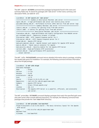 Chapter 14 | Install and Update Software Packages
The dnf search KEYWORD command lists packages by keywords found in the name and
summary fields only. To search for packages with "web server" in their name, summary, and
description fields, use search all:
[user@host ~]$ dnf search all 'web server'
================== Summary & Description Matched: web server ===================
nginx.x86_64 : A high performance web server and reverse proxy server
pcp-pmda-weblog.x86_64 : Performance Co-Pilot (PCP) metrics from web server logs
========================= Summary Matched: web server ==========================
libcurl.x86_64 : A library for getting files from web servers
libcurl.i686 : A library for getting files from web servers
======================= Description Matched: web server ========================
freeradius.x86_64 : High-performance and highly configurable free RADIUS server
git-instaweb.noarch : Repository browser in gitweb
http-parser.i686 : HTTP request/response parser for C
http-parser.x86_64 : HTTP request/response parser for C
httpd.x86_64 : Apache HTTP Server
mod_auth_openidc.x86_64 : OpenID Connect auth module for Apache HTTP Server
mod_jk.x86_64 : Tomcat mod_jk connector for Apache
mod_security.x86_64 : Security module for the Apache HTTP Server
varnish.i686 : High-performance HTTP accelerator
varnish.x86_64 : High-performance HTTP accelerator
...output omitted...
The dnf info PACKAGENAME command returns detailed information about a package, including
the needed disk space for installation. For example, the following command retrieves information
about the httpd package:
[user@host ~]$ dnf info httpd
Available Packages
Name : httpd
Version : 2.4.51
Release : 5.el9
Architecture : x86_64
Size : 1.5 M
Source : httpd-2.4.51-5.el9.src.rpm
Repository : rhel-9.0-for-x86_64-appstream-rpms
Summary : Apache HTTP Server
URL : https://httpd.apache.org/
License : ASL 2.0
Description : The Apache HTTP Server is a powerful, efficient, and extensible
: web server.
The dnf provides PATHNAME command displays packages that match the specified path name
(the path names often include wildcard characters). For example, the following command finds
packages that provide the /var/www/html directory:
[user@host ~]$ dnf provides /var/www/html
httpd-filesystem-2.4.51-5.el9.noarch : The basic directory layout for the Apache
HTTP Server
Repo : rhel-9.0-for-x86_64-appstream-rpms
Matched from:
Filename : /var/www/html
484 RH124-RHEL9.0-en-2-20220609
 