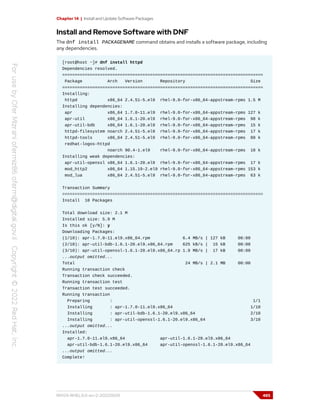 Chapter 14 | Install and Update Software Packages
Install and Remove Software with DNF
The dnf install PACKAGENAME command obtains and installs a software package, including
any dependencies.
[root@host ~]# dnf install httpd
Dependencies resolved.
================================================================================
Package Arch Version Repository Size
================================================================================
Installing:
httpd x86_64 2.4.51-5.el9 rhel-9.0-for-x86_64-appstream-rpms 1.5 M
Installing dependencies:
apr x86_64 1.7.0-11.el9 rhel-9.0-for-x86_64-appstream-rpms 127 k
apr-util x86_64 1.6.1-20.el9 rhel-9.0-for-x86_64-appstream-rpms 98 k
apr-util-bdb x86_64 1.6.1-20.el9 rhel-9.0-for-x86_64-appstream-rpms 15 k
httpd-filesystem noarch 2.4.51-5.el9 rhel-9.0-for-x86_64-appstream-rpms 17 k
httpd-tools x86_64 2.4.51-5.el9 rhel-9.0-for-x86_64-appstream-rpms 88 k
redhat-logos-httpd
noarch 90.4-1.el9 rhel-9.0-for-x86_64-appstream-rpms 18 k
Installing weak dependencies:
apr-util-openssl x86_64 1.6.1-20.el9 rhel-9.0-for-x86_64-appstream-rpms 17 k
mod_http2 x86_64 1.15.19-2.el9 rhel-9.0-for-x86_64-appstream-rpms 153 k
mod_lua x86_64 2.4.51-5.el9 rhel-9.0-for-x86_64-appstream-rpms 63 k
Transaction Summary
================================================================================
Install 10 Packages
Total download size: 2.1 M
Installed size: 5.9 M
Is this ok [y/N]: y
Downloading Packages:
(1/10): apr-1.7.0-11.el9.x86_64.rpm 6.4 MB/s | 127 kB 00:00
(2/10): apr-util-bdb-1.6.1-20.el9.x86_64.rpm 625 kB/s | 15 kB 00:00
(3/10): apr-util-openssl-1.6.1-20.el9.x86_64.rp 1.9 MB/s | 17 kB 00:00
...output omitted...
Total 24 MB/s | 2.1 MB 00:00
Running transaction check
Transaction check succeeded.
Running transaction test
Transaction test succeeded.
Running transaction
Preparing : 1/1
Installing : apr-1.7.0-11.el9.x86_64 1/10
Installing : apr-util-bdb-1.6.1-20.el9.x86_64 2/10
Installing : apr-util-openssl-1.6.1-20.el9.x86_64 3/10
...output omitted...
Installed:
apr-1.7.0-11.el9.x86_64 apr-util-1.6.1-20.el9.x86_64
apr-util-bdb-1.6.1-20.el9.x86_64 apr-util-openssl-1.6.1-20.el9.x86_64
...output omitted...
Complete!
RH124-RHEL9.0-en-2-20220609 485
 
