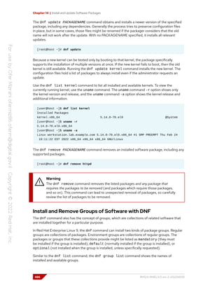 Chapter 14 | Install and Update Software Packages
The dnf update PACKAGENAME command obtains and installs a newer version of the specified
package, including any dependencies. Generally the process tries to preserve configuration files
in place, but in some cases, those files might be renamed if the packager considers that the old
name will not work after the update. With no PACKAGENAME specified, it installs all relevant
updates.
[root@host ~]# dnf update
Because a new kernel can be tested only by booting to that kernel, the package specifically
supports the installation of multiple versions at once. If the new kernel fails to boot, then the old
kernel is still available. Running the dnf update kernel command installs the new kernel. The
configuration files hold a list of packages to always install even if the administrator requests an
update.
Use the dnf list kernel command to list all installed and available kernels. To view the
currently running kernel, use the uname command. The uname command -r option shows only
the kernel version and release, and the uname command -a option shows the kernel release and
additional information.
[user@host ~]$ dnf list kernel
Installed Packages
kernel.x86_64 5.14.0-70.el9 @System
[user@host ~]$ uname -r
5.14.0-70.el9.x86_64
[user@host ~]$ uname -a
Linux workstation.lab.example.com 5.14.0-70.el9.x86_64 #1 SMP PREEMPT Thu Feb 24
19:11:22 EST 2022 x86_64 x86_64 x86_64 GNU/Linux
The dnf remove PACKAGENAME command removes an installed software package, including any
supported packages.
[root@host ~]# dnf remove httpd
Warning
The dnf remove command removes the listed packages and any package that
requires the packages to be removed (and packages which require those packages,
and so on). This command can lead to unexpected removal of packages, so carefully
review the list of packages to be removed.
Install and Remove Groups of Software with DNF
The dnf command also has the concept of groups, which are collections of related software that
are installed together for a particular purpose.
In Red Hat Enterprise Linux 9, the dnf command can install two kinds of package groups. Regular
groups are collections of packages. Environment groups are collections of regular groups. The
packages or groups that these collections provide might be listed as mandatory (they must
be installed if the group is installed), default (normally installed if the group is installed), or
optional (not installed when the group is installed, unless specifically requested).
Similar to the dnf list command, the dnf group list command shows the names of
installed and available groups.
486 RH124-RHEL9.0-en-2-20220609
 
