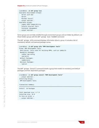 Chapter 14 | Install and Update Software Packages
[user@host ~]$ dnf group list
Available Environment Groups:
Server with GUI
Server
Minimal Install
...output omitted...
Available Groups:
Legacy UNIX Compatibility
Console Internet Tools
Container Management
...output omitted...
Some groups are normally installed through environment groups and are hidden by default. List
these hidden groups with the dnf group list hidden command.
The dnf group info command displays information about a group. It includes a list of
mandatory, default, and optional package names.
[user@host ~]$ dnf group info "RPM Development Tools"
Group: RPM Development Tools
Description: Tools used for building RPMs, such as rpmbuild.
Mandatory Packages:
redhat-rpm-config
rpm-build
Default Packages:
rpmdevtools
Optional Packages:
rpmlint
The dnf group install command installs a group that installs its mandatory and default
packages and their dependent packages.
[root@host ~]# dnf group install "RPM Development Tools"
...output omitted...
Installing Groups:
RPM Development Tools
Transaction Summary
================================================================================
Install 19 Packages
Total download size: 4.7 M
Installed size: 15 M
Is this ok [y/N]: y
...output omitted...
RH124-RHEL9.0-en-2-20220609 487
 