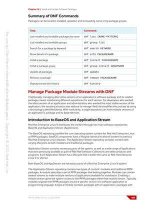 Chapter 14 | Install and Update Software Packages
Summary of DNF Commands
Packages can be located, installed, updated, and removed by name or by package groups.
Task: Command:
List installed and available packages by name dnf list [NAME-PATTERN]
List installed and available groups dnf group list
Search for a package by keyword dnf search KEYWORD
Show details of a package dnf info PACKAGENAME
Install a package dnf install PACKAGENAME
Install a package group dnf group install GROUPNAME
Update all packages dnf update
Remove a package dnf remove PACKAGENAME
Display transaction history dnf history
Manage Package Module Streams with DNF
Traditionally, managing alternative versions of an application's software package and its related
packages meant maintaining different repositories for each version. For developers who wanted
the latest version of an application and administrators who wanted the most stable version of the
application, the resulting situation was tedious to manage. Red Hat simplifies this process by using
a technology called Modularity. With modularity, a single repository can host multiple versions of
an application's package and its dependencies.
Introduction to BaseOS and Application Stream
Red Hat Enterprise Linux 9 distributes the content through two main software repositories:
BaseOS and Application Stream (AppStream).
The BaseOS repository provides the core operating system content for Red Hat Enterprise Linux
as RPM packages. BaseOS components have a lifecycle identical to that of content in previous
Red Hat Enterprise Linux releases. The Application Stream repository provides content with
varying lifecycles as both modules and traditional packages.
Application Stream contains necessary parts of the system, as well as a wide range of applications
that were previously available as part of Red Hat Software Collections and other products and
programs. Each Application Steam has a lifecycle that is either the same as Red Hat Enterprise
Linux 9 or shorter.
Both BaseOS and AppStream are necessary parts of a Red Hat Enterprise Linux 9 system.
The Application Stream repository contains two types of content: modules and traditional RPM
packages. A module describes a set of RPM packages that belong together. Modules can contain
several streams to make multiple versions of applications available for installation. Enabling a
module stream gives the system access to the RPM packages within that module stream. Typically,
modules organize the RPM packages around a specific version of a software application or
programming language. A typical module contains packages with an application, packages with
RH124-RHEL9.0-en-2-20220609 489
 