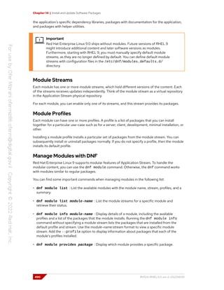 Chapter 14 | Install and Update Software Packages
the application's specific dependency libraries, packages with documentation for the application,
and packages with helper utilities.
Important
Red Hat Enterprise Linux 9.0 ships without modules. Future versions of RHEL 9
might introduce additional content and later software versions as modules.
Furthermore, starting with RHEL 9, you must manually specify default module
streams, as they are no longer defined by default. You can define default module
streams with configuration files in the /etc/dnf/modules.defaults.d/
directory.
Module Streams
Each module has one or more module streams, which hold different versions of the content. Each
of the streams receives updates independently. Think of the module stream as a virtual repository
in the Application Stream physical repository.
For each module, you can enable only one of its streams, and this stream provides its packages.
Module Profiles
Each module can have one or more profiles. A profile is a list of packages that you can install
together for a particular use-case such as for a server, client, development, minimal installation, or
other.
Installing a module profile installs a particular set of packages from the module stream. You can
subsequently install or uninstall packages normally. If you do not specify a profile, then the module
installs its default profile.
Manage Modules with DNF
Red Hat Enterprise Linux 9 supports modular features of Application Stream. To handle the
modular content, you can use the dnf module command. Otherwise, the dnf command works
with modules similar to regular packages.
You can find some important commands when managing modules in the following list:
• dnf module list : List the available modules with the module name, stream, profiles, and a
summary.
• dnf module list module-name : List the module streams for a specific module and
retrieve their status.
• dnf module info module-name : Display details of a module, including the available
profiles and a list of the packages that the module installs. Running the dnf module info
command without specifying a module stream lists the packages that are installed from the
default profile and stream. Use the module-name:stream format to view a specific module
stream. Add the --profile option to display information about packages that each of the
module's profiles installed.
• dnf module provides package : Display which module provides a specific package.
490 RH124-RHEL9.0-en-2-20220609
 