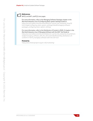 Chapter 14 | Install and Update Software Packages
References
dnf(1) and dnf.conf(5) man pages
For more information, refer to the Managing Software Packages chapter in the
Red Hat Enterprise Linux 9 Configuring Basic system Settings Guide at
https://access.redhat.com/documentation/en-us/red_hat_enterprise_linux/9/
html-single/configuring_basic_system_settings/index#managing-software-
packages_configuring-basic-system-settings
For more information, refer to the Distribution of Content in RHEL 9 chapter in the
Red Hat Enterprise Linux 9 Managing Software with the DNF Tool Guide at
https://access.redhat.com/documentation/en-us/red_hat_enterprise_linux/9/html-
single/managing_software_with_the_dnf_tool/index#assembly_distribution-of-
content-in-rhel-9_managing-software-with-the-dnf-tool
Modularity
https://docs.fedoraproject.org/en-US/modularity/
RH124-RHEL9.0-en-2-20220609 491
 