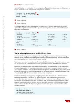 Chapter 2 | Access the Command Line
to list all files that are matched by the current pattern. Type additional characters until the name is
unique, and then use tab completion to complete the command.
[user@host ~]$ ls /etc/pasTab
[user@host ~]$ ls /etc/passwdTab
passwd passwd-
Press Tab once.
Press Tab once.
Use the useradd command to create users on the system. The useradd command has many
options that might be hard to remember. By using tab completion, you can complete the option
name with minimal typing.
[root@host ~]# useradd --Tab+Tab
--badnames --gid --no-log-init --shell
--base-dir --groups --non-unique --skel
--btrfs-subvolume-home --help --no-user-group --system
--comment --home-dir --password --uid
--create-home --inactive --prefix --user-
group
--defaults --key --root
--expiredate --no-create-home --selinux-user
Press Tab twice.
Write a Long Command on Multiple Lines
Commands with many options and arguments can quickly become long and are automatically
wrapped by the command window when the cursor reaches the right margin. Instead, type a long
command by using more than one line for easier reading.
To write one command in more than one line, use a backslash character (), which is referred to as
the escape character. The backslash character ignores the meaning of the following character.
Previously you learned that to complete a command entry, you press the Enter key, the newline
character. By escaping the newline character, the shell moves to a new command line without
executing the command. This way, the shell acknowledges the request by displaying a continuation
prompt on an empty new line, which is known as the secondary prompt, and uses the greater-than
character (>) by default. Commands can continue over many lines.
One issue with the secondary prompt using the greater-than character (>) is that new learners
might mistakenly insert it as part of the typed command. Then, the shell interprets a typed
greater-than character as output redirection, which the user did not intend. Output redirection is
discussed in an upcoming chapter. This coursebook does not show secondary prompts in screen
outputs, to avoid confusion. A user still sees the secondary prompt in their shell window, but the
course material intentionally displays only the characters to be typed, as demonstrated in the
following example.
[user@host ~]$ head -n 3 
/usr/share/dict/words 
/usr/share/dict/linux.words
==> /usr/share/dict/words <==
RH124-RHEL9.0-en-2-20220609 33
 