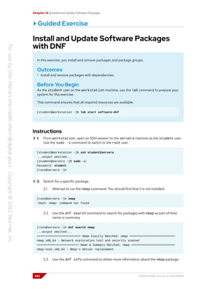 Chapter 14 | Install and Update Software Packages
Guided Exercise
Install and Update Software Packages
with DNF
In this exercise, you install and remove packages and package groups.
Outcomes
• Install and remove packages with dependencies.
Before You Begin
As the student user on the workstation machine, use the lab command to prepare your
system for this exercise.
This command ensures that all required resources are available.
[student@workstation ~]$ lab start software-dnf
Instructions
1. From workstation, open an SSH session to the servera machine as the student user.
Use the sudo -i command to switch to the root user.
[student@workstation ~]$ ssh student@servera
...output omitted...
[student@servera ~]$ sudo -i
Password: student
[root@servera ~]#
2. Search for a specific package.
2.1. Attempt to run the nmap command. You should find that it is not installed.
[root@servera ~]# nmap
-bash: nmap: command not found
2.2. Use the dnf search command to search for packages with nmap as part of their
name or summary.
[root@servera ~]# dnf search nmap
...output omitted...
========================= Name Exactly Matched: nmap ==========================
nmap.x86_64 : Network exploration tool and security scanner
======================== Name & Summary Matched: nmap =========================
nmap-ncat.x86_64 : Nmap's Netcat replacement
2.3. Use the dnf info command to obtain more information about the nmap package.
492 RH124-RHEL9.0-en-2-20220609
 
