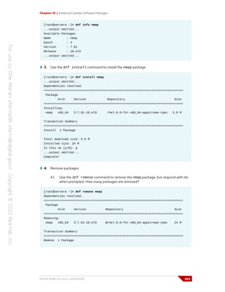 Chapter 14 | Install and Update Software Packages
[root@servera ~]# dnf info nmap
...output omitted...
Available Packages
Name : nmap
Epoch : 3
Version : 7.91
Release : 10.el9
...output omitted...
3. Use the dnf install command to install the nmap package.
[root@servera ~]# dnf install nmap
...output omitted...
Dependencies resolved.
===============================================================================
Package
Arch Version Repository Size
===============================================================================
Installing:
nmap x86_64 3:7.91-10.el9 rhel-9.0-for-x86_64-appstream-rpms 5.6 M
Transaction Summary
===============================================================================
Install 1 Package
Total download size: 5.6 M
Installed size: 24 M
Is this ok [y/N]: y
...output omitted...
Complete!
4. Remove packages.
4.1. Use the dnf remove command to remove the nmap package, but respond with no
when prompted. How many packages are removed?
[root@servera ~]# dnf remove nmap
Dependencies resolved.
===============================================================================
Package
Arch Version Repository Size
===============================================================================
Removing:
nmap x86_64 3:7.91-10.el9 @rhel-9.0-for-x86_64-appstream-rpms 24 M
Transaction Summary
===============================================================================
Remove 1 Package
RH124-RHEL9.0-en-2-20220609 493
 