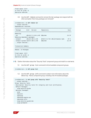 Chapter 14 | Install and Update Software Packages
Freed space: 24 M
Is this ok [y/N]: n
Operation aborted.
4.2. Use the dnf remove command to remove the tar package, but respond with no
when prompted. How many packages are removed?
[root@servera ~]# dnf remove tar
...output omitted...
Dependencies resolved.
===============================================================================
Package Arch Version Repository Size
===============================================================================
Removing:
tar x86_64 2:1.34-3.el9 @System 3.0 M
Removing dependent packages:
cockpit x86_64 264-1.el9 @rhel-9.1-for-x86_64-baseos-rpms 57 k
cockpit-system noarch 264-1.el9 @System 3.3 M
...output omitted...
Transaction Summary
===============================================================================
Remove 12 Packages
Freed space: 48 M
Is this ok [y/N]: n
Operation aborted.
5. Gather information about the "Security Tools" component group and install it on servera.
5.1. Use the dnf group list command to list all available component groups.
[root@servera ~]# dnf group list
5.2. Use the dnf group info command to obtain more information about the
Security Tools component group, including a list of included packages.
[root@servera ~]# dnf group info "Security Tools"
...output omitted...
Group: Security Tools
Description: Security tools for integrity and trust verification.
Default Packages:
scap-security-guide
Optional Packages:
aide
hmaccalc
openscap
openscap-engine-sce
openscap-utils
scap-security-guide-doc
scap-workbench
494 RH124-RHEL9.0-en-2-20220609
 