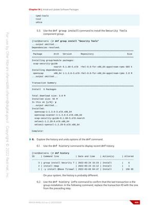 Chapter 14 | Install and Update Software Packages
tpm2-tools
tss2
udica
5.3. Use the dnf group install command to install the Security Tools
component group.
[root@servera ~]# dnf group install "Security Tools"
...output omitted...
Dependencies resolved.
===============================================================================
Package Arch Version Repository Size
===============================================================================
Installing group/module packages:
scap-security-guide
noarch 0.1.60-5.el9 rhel-9.0-for-x86_64-appstream-rpms 683 k
Installing dependencies:
openscap x86_64 1:1.3.6-3.el9 rhel-9.0-for-x86_64-appstream-rpms 2.0 M
...output omitted...
Transaction Summary
===============================================================================
Install 5 Packages
Total download size: 3.0 M
Installed size: 94 M
Is this ok [y/N]: y
...output omitted...
Installed:
openscap-1:1.3.6-3.el9.x86_64
openscap-scanner-1:1.3.6-3.el9.x86_64
scap-security-guide-0.1.60-5.el9.noarch
xmlsec1-1.2.29-9.el9.x86_64
xmlsec1-openssl-1.2.29-9.el9.x86_64
Complete!
6. Explore the history and undo options of the dnf command.
6.1. Use the dnf history command to display recent dnf history.
[root@servera ~]# dnf history
ID | Command line | Date and time | Action(s) | Altered
-------------------------------------------------------------------------------
3 | group install Security T | 2022-03-24 15:23 | Install | 6
2 | install nmap | 2022-03-24 15:12 | Install | 1
1 | -y install @base firewal | 2022-03-03 04:47 | Install | 156 EE
On your system, the history is probably different.
6.2. Use the dnf history info command to confirm that the last transaction is the
group installation. In the following command, replace the transaction ID with the one
from the preceding step.
RH124-RHEL9.0-en-2-20220609 495
 