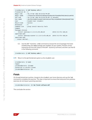 Chapter 14 | Install and Update Software Packages
[root@servera ~]# dnf history info 3
Transaction ID : 3
Begin time : Thu 24 Mar 2022 03:23:56 PM EDT
Begin rpmdb : 7743aed72ac79f632442c9028aafd2499a1591f92a660b3f09219b422ca95f02
End time : Thu 24 Mar 2022 03:23:58 PM EDT (2 seconds)
End rpmdb : 20c4f0215388b7dca9a874260784b1e5cf9bc142da869967269e3d84dd0f789d
User : Student User <student>
Return-Code : Success
Releasever : 9
Command Line : group install Security Tools
Comment :
Packages Altered:
Install openscap-1:1.3.6-3.el9.x86_64 @rhel-9.0-for-x86_64-
appstream-rpms
Install openscap-scanner-1:1.3.6-3.el9.x86_64 @rhel-9.0-for-x86_64-
appstream-rpms
...output omitted...
6.3. Use the dnf history undo command to remove the set of packages that were
installed when the nmap package was installed. On your system, find the correct
transaction ID from the output of the dnf history command, and then use that ID
in the following command.
[root@servera ~]# dnf history undo 2
7. Return to the workstation system as the student user.
[root@servera ~]# exit
logout
[student@servera ~]$ exit
Connection to servera closed.
[student@workstation ~]$
Finish
On the workstation machine, change to the student user home directory and use the lab
command to complete this exercise. This step is important to ensure that resources from previous
exercises do not impact upcoming exercises.
[student@workstation ~]$ lab finish software-dnf
This concludes the section.
496 RH124-RHEL9.0-en-2-20220609
 