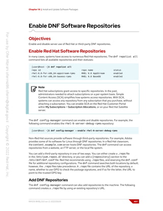Chapter 14 | Install and Update Software Packages
Enable DNF Software Repositories
Objectives
Enable and disable server use of Red Hat or third-party DNF repositories.
Enable Red Hat Software Repositories
In many cases, systems have access to numerous Red Hat repositories. The dnf repolist all
command lists all available repositories and their statuses:
[user@host ~]$ dnf repolist all
repo id repo name status
rhel-9.0-for-x86_64-appstream-rpms RHEL 9.0 AppStream enabled
rhel-9.0-for-x86_64-baseos-rpms RHEL 9.0 BaseOS enabled
Note
Red Hat subscriptions grant access to specific repositories. In the past,
administrators needed to attach subscriptions on a per-system basis. Simple
Content Access (SCA) simplifies how systems access repositories. With SCA,
systems can access any repository from any subscription that you purchase, without
attaching a subscription. You can enable SCA on the Red Hat Customer Portal
within My Subscriptions > Subscription Allocations, or on your Red Hat Satellite
server.
The dnf config-manager command can enable and disable repositories. For example, the
following command enables the rhel-9-server-debug-rpms repository:
[user@host ~]$ dnf config-manager --enable rhel-9-server-debug-rpms
Non-Red Hat sources provide software through third-party repositories. For example, Adobe
provides some of its software for Linux through DNF repositories. In a Red Hat classroom,
the content.example.com server hosts DNF repositories. The dnf command can access
repositories from a website, an FTP server, or the local file system.
You can add a third-party repository in one of two ways. You can either create a .repo file
in the /etc/yum.repos.d/ directory, or you can add a [repository] section to the
/etc/dnf/dnf.conf file. Red Hat recommends using .repo files, and reserving the dnf.conf
file for additional repository configurations. The dnf command searches both locations by default;
however, the .repo files take precedence. A .repo file contains the URL of the repository, a
name, whether to use GPG to check the package signatures, and if so for the latter, the URL to
point to the trusted GPG key.
Add DNF Repositories
The dnf config-manager command can also add repositories to the machine. The following
command creates a .repo file by using an existing repository's URL.
RH124-RHEL9.0-en-2-20220609 497
 