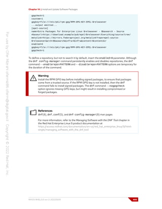 Chapter 14 | Install and Update Software Packages
gpgcheck=1
countme=1
gpgkey=file:///etc/pki/rpm-gpg/RPM-GPG-KEY-EPEL-$releasever
...output omitted...
[epel-source]
name=Extra Packages for Enterprise Linux $releasever - $basearch - Source
#baseurl=https://download.example/pub/epel/$releasever/Everything/source/tree/
metalink=https://mirrors.fedoraproject.org/metalink?repo=epel-source-
$releasever&arch=$basearch&infra=$infra&content=$contentdir
enabled=0
gpgkey=file:///etc/pki/rpm-gpg/RPM-GPG-KEY-EPEL-$releasever
gpgcheck=1
To define a repository, but not to search it by default, insert the enabled=0 parameter. Although
the dnf config-manager command persistently enables and disables repositories, the dnf
command --enablerepo=PATTERN and --disablerepo=PATTERN options are temporary for
the duration of the command.
Warning
Install the RPM GPG key before installing signed packages, to ensure that packages
come from a trusted source. If the RPM GPG key is not installed, then the dnf
command fails to install signed packages. The dnf command --nogpgcheck
option ignores missing GPG keys, but might result in installing compromised or
forged packages.
References
dnf(8), dnf.conf(5), and dnf-config-manager(8) man pages
For more information, refer to the Managing Software with the DNF Tool chapter in
the Red Hat Enterprise Linux 9 product documentation at
https://access.redhat.com/documentation/en-us/red_hat_enterprise_linux/9/html-
single/managing_software_with_the_dnf_tool
RH124-RHEL9.0-en-2-20220609 499
 