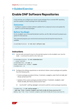Chapter 14 | Install and Update Software Packages
Guided Exercise
Enable DNF Software Repositories
In this exercise, you configure your server to get packages from a remote DNF repository,
and then update or install a package from that repository.
Outcomes
• Configure a system to obtain software updates from a classroom server and update the
system to use the latest packages.
Before You Begin
As the student user on the workstation machine, use the lab command to prepare your
system for this exercise.
This command prepares your environment and ensures that all required resources are
available.
[student@workstation ~]$ lab start software-repo
Instructions
1. Use the ssh command to log in to the servera system as the student user. Use the
sudo -i command to switch to the root user.
[student@workstation ~]$ ssh student@servera
...output omitted...
[student@servera ~]$ sudo -i
[sudo] password for student: student
[root@servera ~]#
2. Configure the software repositories on servera to obtain custom packages and updates
from the following URL:
• Custom packages provided at http://content.example.com/rhel9.0/x86_64/
rhcsa-practice/rht
• Updates of the custom packages provided at http://content.example.com/
rhel9.0/x86_64/rhcsa-practice/errata
2.1. Use the dnf config-manager command to add the custom packages repository.
[root@servera ~]# dnf config-manager 
--add-repo "http://content.example.com/rhel9.0/x86_64/rhcsa-practice/rht"
Adding repo from: http://content.example.com/rhel9.0/x86_64/rhcsa-practice/rht
500 RH124-RHEL9.0-en-2-20220609
 