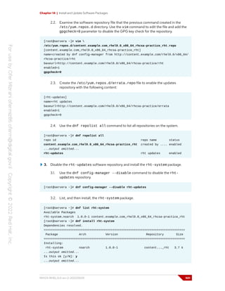 Chapter 14 | Install and Update Software Packages
2.2. Examine the software repository file that the previous command created in the
/etc/yum.repos.d directory. Use the vim command to edit the file and add the
gpgcheck=0 parameter to disable the GPG key check for the repository.
[root@servera ~]# vim 
/etc/yum.repos.d/content.example.com_rhel9.0_x86_64_rhcsa-practice_rht.repo
[content.example.com_rhel9.0_x86_64_rhcsa-practice_rht]
name=created by dnf config-manager from http://content.example.com/rhel9.0/x86_64/
rhcsa-practice/rht
baseurl=http://content.example.com/rhel9.0/x86_64/rhcsa-practice/rht
enabled=1
gpgcheck=0
2.3. Create the /etc/yum.repos.d/errata.repo file to enable the updates
repository with the following content:
[rht-updates]
name=rht updates
baseurl=http://content.example.com/rhel9.0/x86_64/rhcsa-practice/errata
enabled=1
gpgcheck=0
2.4. Use the dnf repolist all command to list all repositories on the system.
[root@servera ~]# dnf repolist all
repo id repo name status
content.example.com_rhel9.0_x86_64_rhcsa-practice_rht created by .... enabled
...output omitted...
rht-updates rht updates enabled
3. Disable the rht-updates software repository and install the rht-system package.
3.1. Use the dnf config-manager --disable command to disable the rht-
updates repository.
[root@servera ~]# dnf config-manager --disable rht-updates
3.2. List, and then install, the rht-system package.
[root@servera ~]# dnf list rht-system
Available Packages
rht-system.noarch 1.0.0-1 content.example.com_rhel9.0_x86_64_rhcsa-practice_rht
[root@servera ~]# dnf install rht-system
Dependencies resolved.
================================================================================
Package Arch Version Repository Size
================================================================================
Installing:
rht-system noarch 1.0.0-1 content..._rht 3.7 k
...output omitted...
Is this ok [y/N]: y
...output omitted...
RH124-RHEL9.0-en-2-20220609 501
 