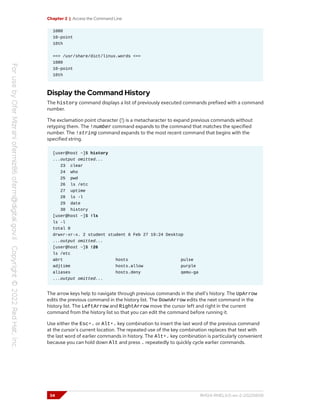 Chapter 2 | Access the Command Line
1080
10-point
10th
==> /usr/share/dict/linux.words <==
1080
10-point
10th
Display the Command History
The history command displays a list of previously executed commands prefixed with a command
number.
The exclamation point character (!) is a metacharacter to expand previous commands without
retyping them. The !number command expands to the command that matches the specified
number. The !string command expands to the most recent command that begins with the
specified string.
[user@host ~]$ history
...output omitted...
23 clear
24 who
25 pwd
26 ls /etc
27 uptime
28 ls -l
29 date
30 history
[user@host ~]$ !ls
ls -l
total 0
drwxr-xr-x. 2 student student 6 Feb 27 19:24 Desktop
...output omitted...
[user@host ~]$ !26
ls /etc
abrt hosts pulse
adjtime hosts.allow purple
aliases hosts.deny qemu-ga
...output omitted...
The arrow keys help to navigate through previous commands in the shell's history. The UpArrow
edits the previous command in the history list. The DownArrow edits the next command in the
history list. The LeftArrow and RightArrow move the cursor left and right in the current
command from the history list so that you can edit the command before running it.
Use either the Esc+. or Alt+. key combination to insert the last word of the previous command
at the cursor's current location. The repeated use of the key combination replaces that text with
the last word of earlier commands in history. The Alt+. key combination is particularly convenient
because you can hold down Alt and press . repeatedly to quickly cycle earlier commands.
34 RH124-RHEL9.0-en-2-20220609
 