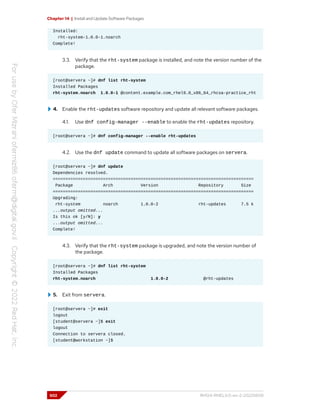 Chapter 14 | Install and Update Software Packages
Installed:
rht-system-1.0.0-1.noarch
Complete!
3.3. Verify that the rht-system package is installed, and note the version number of the
package.
[root@servera ~]# dnf list rht-system
Installed Packages
rht-system.noarch 1.0.0-1 @content.example.com_rhel9.0_x86_64_rhcsa-practice_rht
4. Enable the rht-updates software repository and update all relevant software packages.
4.1. Use dnf config-manager --enable to enable the rht-updates repository.
[root@servera ~]# dnf config-manager --enable rht-updates
4.2. Use the dnf update command to update all software packages on servera.
[root@servera ~]# dnf update
Dependencies resolved.
================================================================================
Package Arch Version Repository Size
================================================================================
Upgrading:
rht-system noarch 1.0.0-2 rht-updates 7.5 k
...output omitted...
Is this ok [y/N]: y
...output omitted...
Complete!
4.3. Verify that the rht-system package is upgraded, and note the version number of
the package.
[root@servera ~]# dnf list rht-system
Installed Packages
rht-system.noarch 1.0.0-2 @rht-updates
5. Exit from servera.
[root@servera ~]# exit
logout
[student@servera ~]$ exit
logout
Connection to servera closed.
[student@workstation ~]$
502 RH124-RHEL9.0-en-2-20220609
 
