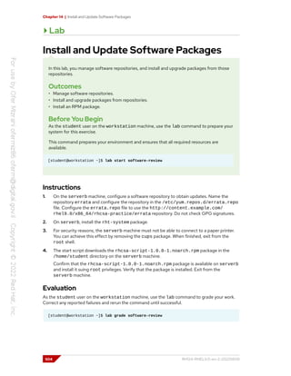Chapter 14 | Install and Update Software Packages
Lab
Install and Update Software Packages
In this lab, you manage software repositories, and install and upgrade packages from those
repositories.
Outcomes
• Manage software repositories.
• Install and upgrade packages from repositories.
• Install an RPM package.
Before You Begin
As the student user on the workstation machine, use the lab command to prepare your
system for this exercise.
This command prepares your environment and ensures that all required resources are
available.
[student@workstation ~]$ lab start software-review
Instructions
1. On the serverb machine, configure a software repository to obtain updates. Name the
repository errata and configure the repository in the /etc/yum.repos.d/errata.repo
file. Configure the errata.repo file to use the http://content.example.com/
rhel9.0/x86_64/rhcsa-practice/errata repository. Do not check GPG signatures.
2. On serverb, install the rht-system package.
3. For security reasons, the serverb machine must not be able to connect to a paper printer.
You can achieve this effect by removing the cups package. When finished, exit from the
root shell.
4. The start script downloads the rhcsa-script-1.0.0-1.noarch.rpm package in the
/home/student directory on the serverb machine.
Confirm that the rhcsa-script-1.0.0-1.noarch.rpm package is available on serverb
and install it suing root privileges. Verify that the package is installed. Exit from the
serverb machine.
Evaluation
As the student user on the workstation machine, use the lab command to grade your work.
Correct any reported failures and rerun the command until successful.
[student@workstation ~]$ lab grade software-review
504 RH124-RHEL9.0-en-2-20220609
 
