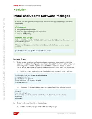 Chapter 14 | Install and Update Software Packages
Solution
Install and Update Software Packages
In this lab, you manage software repositories, and install and upgrade packages from those
repositories.
Outcomes
• Manage software repositories.
• Install and upgrade packages from repositories.
• Install an RPM package.
Before You Begin
As the student user on the workstation machine, use the lab command to prepare your
system for this exercise.
This command prepares your environment and ensures that all required resources are
available.
[student@workstation ~]$ lab start software-review
Instructions
1. On the serverb machine, configure a software repository to obtain updates. Name the
repository errata and configure the repository in the /etc/yum.repos.d/errata.repo
file. Configure the errata.repo file to use the http://content.example.com/
rhel9.0/x86_64/rhcsa-practice/errata repository. Do not check GPG signatures.
1.1. Log in to the serverb machine as the student user and switch to the root user.
[student@workstation ~]$ ssh student@serverb
...output omitted...
[student@serverb ~]$ sudo -i
[sudo] password for student: student
[root@serverb ~]#
1.2. Create the /etc/yum.repos.d/errata.repo file with the following content:
[errata]
name=Red Hat Updates
baseurl=http://content.example.com/rhel9.0/x86_64/rhcsa-practice/errata
enabled=1
gpgcheck=0
2. On serverb, install the rht-system package.
2.1. List the available packages for the rht-system package.
506 RH124-RHEL9.0-en-2-20220609
 