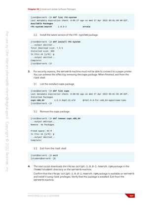 Chapter 14 | Install and Update Software Packages
[root@serverb ~]# dnf list rht-system
Last metadata expiration check: 0:05:27 ago on Wed 27 Apr 2022 05:01:59 AM EDT.
Available Packages
rht-system.noarch 1.0.0-2 errata
2.2. Install the latest version of the rht-system package.
[root@serverb ~]# dnf install rht-system
...output omitted...
Total download size: 7.5 k
Installed size: 300
Is this ok [y/N]: y
...output omitted...
Complete!
[root@serverb ~]#
3. For security reasons, the serverb machine must not be able to connect to a paper printer.
You can achieve this effect by removing the cups package. When finished, exit from the
root shell.
3.1. List the installed cups package.
[root@serverb ~]# dnf list cups
Last metadata expiration check: 0:08:02 ago on Wed 27 Apr 2022 05:01:59 AM EDT.
Installed Packages
cups.x86_64 1:2.3.3op2-13.el9 @rhel-9.0-for-x86_64-appstream-rpms
[root@serverb ~]#
3.2. Remove the cups package.
[root@serverb ~]# dnf remove cups.x86_64
...output omitted...
Remove 46 Packages
Freed space: 94 M
Is this ok [y/N]: y
...output omitted...
Complete!
3.3. Exit from the root shell.
[root@serverb ~]# exit
[student@serverb ~]$
4. The start script downloads the rhcsa-script-1.0.0-1.noarch.rpm package in the
/home/student directory on the serverb machine.
Confirm that the rhcsa-script-1.0.0-1.noarch.rpm package is available on serverb
and install it suing root privileges. Verify that the package is installed. Exit from the
serverb machine.
RH124-RHEL9.0-en-2-20220609 507
 