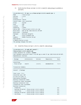 Chapter 14 | Install and Update Software Packages
4.1. Verify that the rhcsa-script-1.0.0-1.noarch.rpm package is available on
serverb.
[student@serverb ~]$ rpm -q -p rhcsa-script-1.0.0-1.noarch.rpm -i
Name : rhcsa-script
Version : 1.0.0
Release : 1
Architecture: noarch
Install Date: (not installed)
Group : System
Size : 593
License : GPL
Signature : (none)
Source RPM : rhcsa-script-1.0.0-1.src.rpm
Build Date : Wed 23 Mar 2022 08:24:21 AM EDT
Build Host : localhost
Packager : Bernardo Gargallo
URL : http://example.com
Summary : RHCSA Practice Script
Description :
A RHCSA practice script.
The package changes the motd.
4.2. Install the rhcsa-script-1.0.0-1.noarch.rpm package.
[student@serverb ~]$ sudo dnf install 
rhcsa-script-1.0.0-1.noarch.rpm
[sudo] password for student: student
Last metadata expiration check: 0:11:06 ago on Wed 27 Apr 2022 05:01:59 AM EDT.
Dependencies resolved.
==========================================================================
Package Architecture Version Repository Size
==========================================================================
Installing:
rhcsa-script noarch 1.0.0-1 @commandline 7.5 k
Transaction Summary
==========================================================================
Install 1 Package
Total size: 7.5 k
Installed size: 593
Is this ok [y/N]: y
Downloading Packages:
Running transaction check
Transaction check succeeded.
Running transaction test
Transaction test succeeded.
Running transaction
Preparing : 1/1
Running scriptlet: rhcsa-script-1.0.0-1.noarch 1/1
Installing : rhcsa-script-1.0.0-1.noarch 1/1
Running scriptlet: rhcsa-script-1.0.0-1.noarch 1/1
Verifying : rhcsa-script-1.0.0-1.noarch 1/1
508 RH124-RHEL9.0-en-2-20220609
 