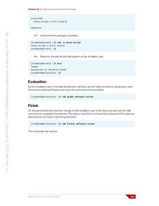 Chapter 14 | Install and Update Software Packages
Installed:
rhcsa-script-1.0.0-1.noarch
Complete!
4.3. Verify that the package is installed.
[student@serverb ~]$ rpm -q rhcsa-script
rhcsa-script-1.0.0-1.noarch
[student@serverb ~]$
4.4. Return to the workstation system as the student user.
[student@serverb ~]$ exit
logout
Connection to serverb closed.
[student@workstation ~]$
Evaluation
As the student user on the workstation machine, use the lab command to grade your work.
Correct any reported failures and rerun the command until successful.
[student@workstation ~]$ lab grade software-review
Finish
On the workstation machine, change to the student user home directory and use the lab
command to complete this exercise. This step is important to ensure that resources from previous
exercises do not impact upcoming exercises.
[student@workstation ~]$ lab finish software-review
This concludes the section.
RH124-RHEL9.0-en-2-20220609 509
 