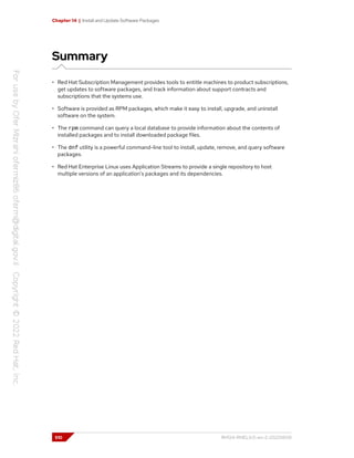 Chapter 14 | Install and Update Software Packages
Summary
• Red Hat Subscription Management provides tools to entitle machines to product subscriptions,
get updates to software packages, and track information about support contracts and
subscriptions that the systems use.
• Software is provided as RPM packages, which make it easy to install, upgrade, and uninstall
software on the system.
• The rpm command can query a local database to provide information about the contents of
installed packages and to install downloaded package files.
• The dnf utility is a powerful command-line tool to install, update, remove, and query software
packages.
• Red Hat Enterprise Linux uses Application Streams to provide a single repository to host
multiple versions of an application's packages and its dependencies.
510 RH124-RHEL9.0-en-2-20220609
 
