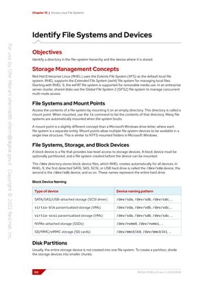 Chapter 15 | Access Linux File Systems
Identify File Systems and Devices
Objectives
Identify a directory in the file-system hierarchy and the device where it is stored.
Storage Management Concepts
Red Hat Enterprise Linux (RHEL) uses the Extents File System (XFS) as the default local file
system. RHEL supports the Extended File System (ext4) file system for managing local files.
Starting with RHEL 9, the exFAT file system is supported for removable media use. In an enterprise
server cluster, shared disks use the Global File System 2 (GFS2) file system to manage concurrent
multi-node access.
File Systems and Mount Points
Access the contents of a file system by mounting it on an empty directory. This directory is called a
mount point. When mounted, use the ls command to list the contents of that directory. Many file
systems are automatically mounted when the system boots.
A mount point is a slightly different concept than a Microsoft Windows drive letter, where each
file system is a separate entity. Mount points allow multiple file system devices to be available in a
single tree structure. This is similar to NTFS mounted folders in Microsoft Windows.
File Systems, Storage, and Block Devices
A block device is a file that provides low-level access to storage devices. A block device must be
optionally partitioned, and a file system created before the device can be mounted.
The /dev directory stores block device files, which RHEL creates automatically for all devices. In
RHEL 9, the first detected SATA, SAS, SCSI, or USB hard drive is called the /dev/sda device; the
second is the /dev/sdb device; and so on. These names represent the entire hard drive.
Block Device Naming
Type of device Device naming pattern
SATA/SAS/USB-attached storage (SCSI driver) /dev/sda, /dev/sdb, /dev/sdc, …
virtio-blk paravirtualized storage (VMs) /dev/vda, /dev/vdb, /dev/vdc,…
virtio-scsi paravirtualized storage (VMs) /dev/sda, /dev/sdb, /dev/sdc, …
NVMe-attached storage (SSDs) /dev/nvme0, /dev/nvme1, …
SD/MMC/eMMC storage (SD cards) /dev/mmcblk0, /dev/mmcblk1, …
Disk Partitions
Usually, the entire storage device is not created into one file system. To create a partition, divide
the storage devices into smaller chunks.
512 RH124-RHEL9.0-en-2-20220609
 