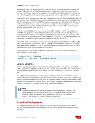 Chapter 15 | Access Linux File Systems
With partitions, you can compartmentalize a disk: the various partitions might be formatted with
different file systems or be used for other purposes. For example, one partition might contain
user home directories, while another partition might contain system data and logs. Even when the
home directory partition is loaded with data, the system partition might still have available space.
Partitions are block devices in their own right. For example, on the first SATA-attached storage, the
first partition is the /dev/sda1 disk. The second partition of the same storage is the /dev/sda2
disk. The third partition on the third SATA-attached storage device is the /dev/sdc3 disk, and so
on. Paravirtualized storage devices have a similar naming system. For example, the first partition
on the first storage device is the /dev/vda1 disk. The second partition of the second storage
device is the /dev/vdb2 disk, and so on.
An NVMe-attached SSD device names its partitions differently from a SATA-attached device.
For NVMe storage devices, the nvmeX part of the name refers to the device, the nY part refers
to the namespace, and the pZ part refers to the partition. For example, the first partition for the
first namespace on the first disk is the /dev/nvme0n1p1 partition. The third partition for the first
namespace on the second disk is the /dev/nvme1n1p3 partition, and so on.
SD or MMC cards can sometimes have a similar naming system to the SATA devices (/dev/sdN),
but it is not always the case. In some cases, SD or MMC cards might have names such as /dev/
mmcblk0p1, where the mmcblkX part of the name refers to the storage device and the pY part of
the name refers to the partition number on that device.
An extended listing of the /dev/sda1 device file on the host machine reveals the b file type,
which stands for a block device:
[user@host ~]$ ls -l /dev/sda1
brw-rw----. 1 root disk 8, 1 Feb 22 08:00 /dev/sda1
Logical Volumes
Another way of organizing disks and partitions is with Logical Volume Management (LVM). With
LVM, it is possible to aggregate block devices into a volume group. Disk space in the volume group
is separated into logical volumes, which are the functional equivalent of a partition on a physical
disk.
The LVM system assigns names to volume groups and logical volumes on their creation. LVM
creates a directory in the /dev directory that matches the group name, and creates a symbolic link
within that new directory with the same name as the logical volume. That logical volume file is then
available to be mounted. For example, when a myvg volume group and the mylv logical volume are
present, the full path to the logical volume is the /dev/myvg/mylv file.
Note
The previously mentioned logical volume device name establishes a symbolic link
to the device file that accesses it, which might vary between boots. Another form
of logical volume device name, which is linked from files in the /dev/mapper
directory, is often used for symbolic links to the device file.
Examine File Systems
Use the df command to display an overview of local and remote file-system devices, which
includes the total disk space, used disk space, free disk space, and the percentage of the entire
disk space.
RH124-RHEL9.0-en-2-20220609 513
 